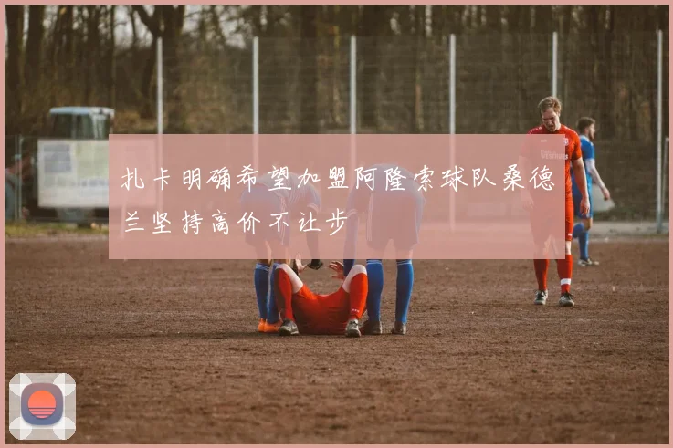 扎卡明确希望加盟阿隆索球队桑德兰坚持高价不让步