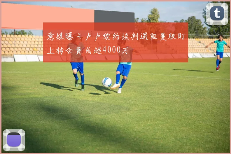意媒曝卡卢卢续约谈判遇阻曼联盯上转会费或超4000万