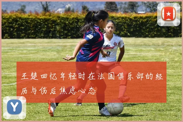 王楚回忆年轻时在法国俱乐部的经历与伤后焦虑心态