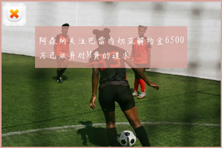 阿森纳关注巴雷内切亚解约金6500万已放弃对M费的追求