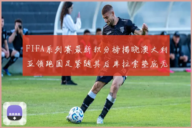 FIFA系列赛最新积分榜揭晓澳大利亚领跑国足紧随其后库拉索垫底无分