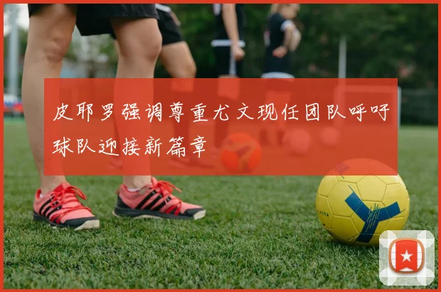 皮耶罗强调尊重尤文现任团队呼吁球队迎接新篇章