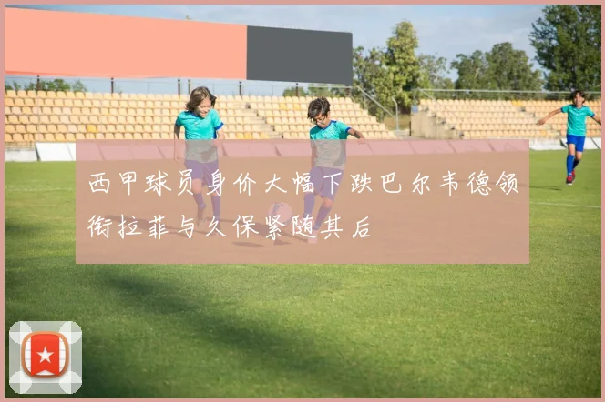 西甲球员身价大幅下跌巴尔韦德领衔拉菲与久保紧随其后