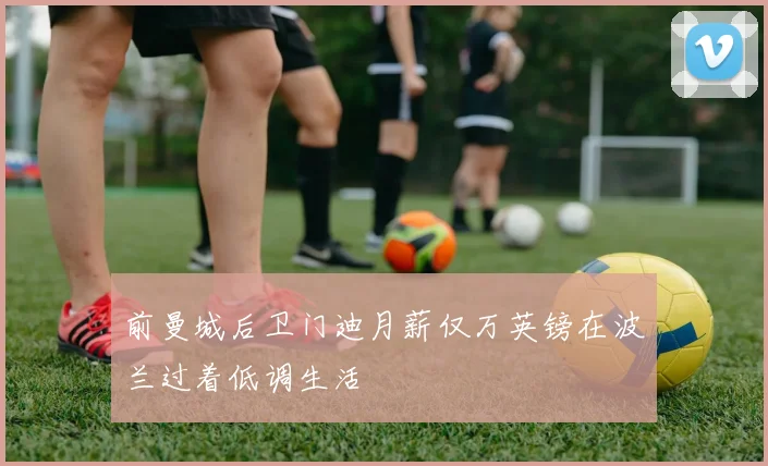 前曼城后卫门迪月薪仅万英镑在波兰过着低调生活