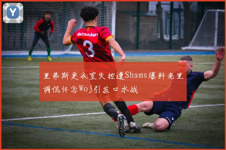 里弗斯更衣室失控遭Shams爆料老里调侃怀念Woj引发口水战