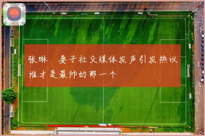 张琳芃妻子社交媒体发声引发热议谁才是最帅的那一个