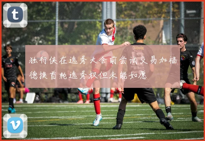 独行侠在选秀大会前尝试交易加福德换首轮选秀权但未能如愿
