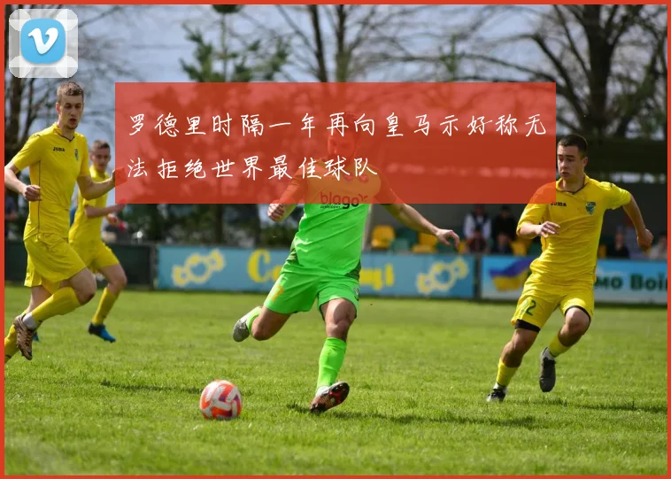 罗德里时隔一年再向皇马示好称无法拒绝世界最佳球队