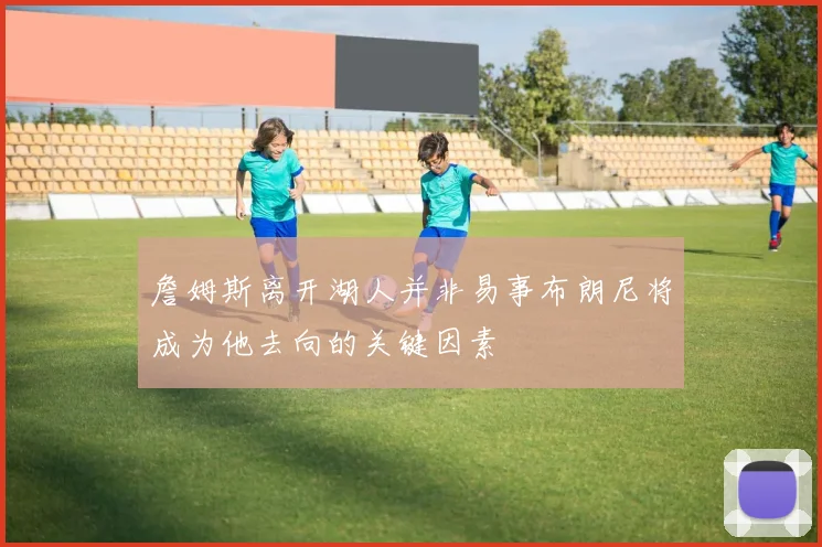 詹姆斯离开湖人并非易事布朗尼将成为他去向的关键因素