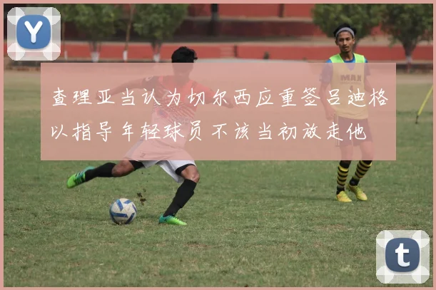 查理亚当认为切尔西应重签吕迪格以指导年轻球员不该当初放走他