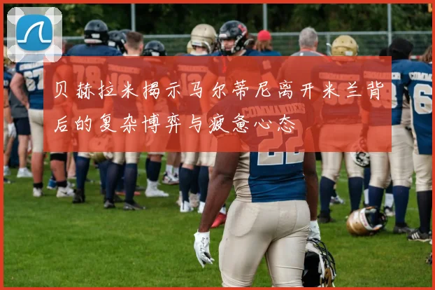 贝赫拉米揭示马尔蒂尼离开米兰背后的复杂博弈与疲惫心态