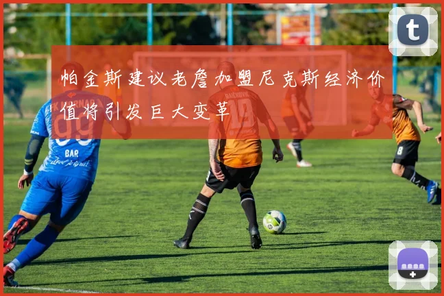 帕金斯建议老詹加盟尼克斯经济价值将引发巨大变革