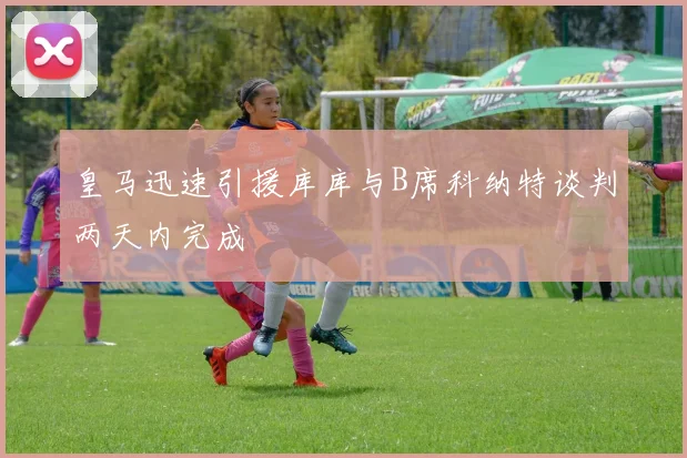 皇马迅速引援库库与B席科纳特谈判两天内完成