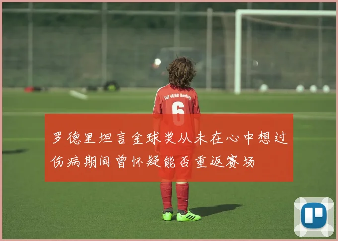 罗德里坦言金球奖从未在心中想过伤病期间曾怀疑能否重返赛场