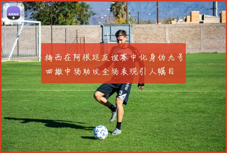 梅西在阿根廷友谊赛中化身伪九号回撤中场助攻全场表现引人瞩目