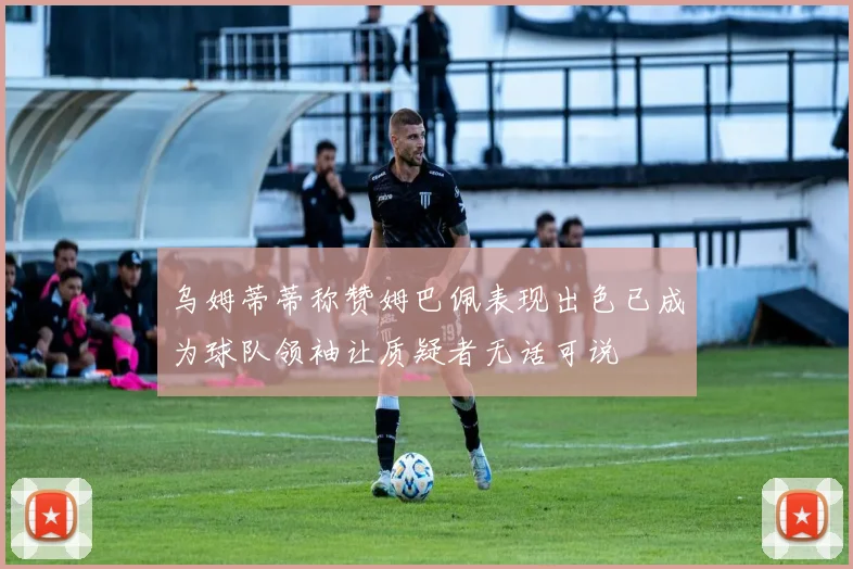 乌姆蒂蒂称赞姆巴佩表现出色已成为球队领袖让质疑者无话可说