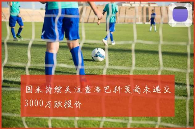 国米持续关注查洛巴科莫尚未递交3000万欧报价
