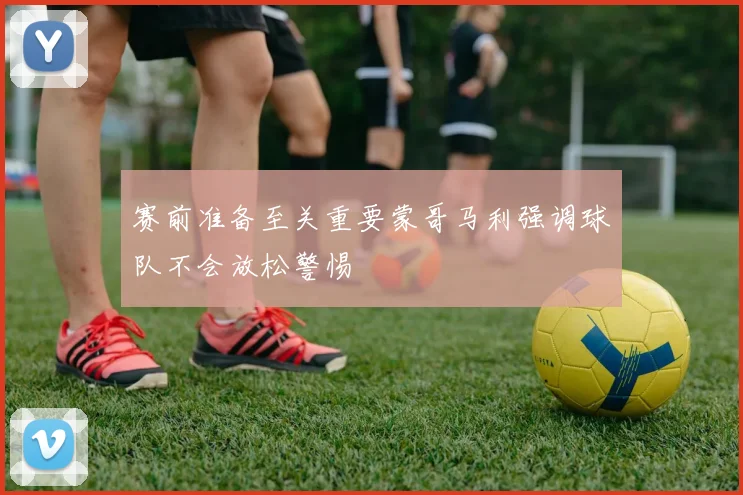 赛前准备至关重要蒙哥马利强调球队不会放松警惕