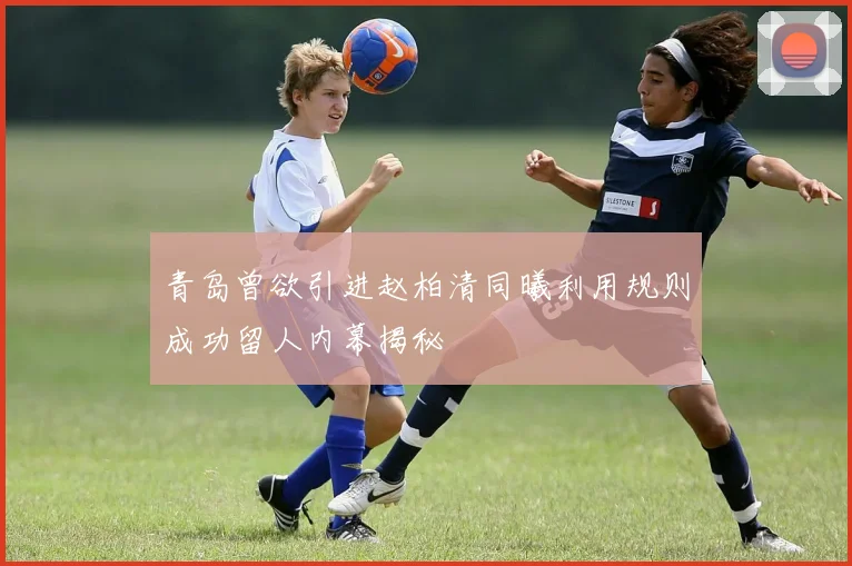 青岛曾欲引进赵柏清同曦利用规则成功留人内幕揭秘