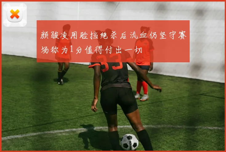 颜骏凌用脸挡绝杀后流血仍坚守赛场称为1分值得付出一切