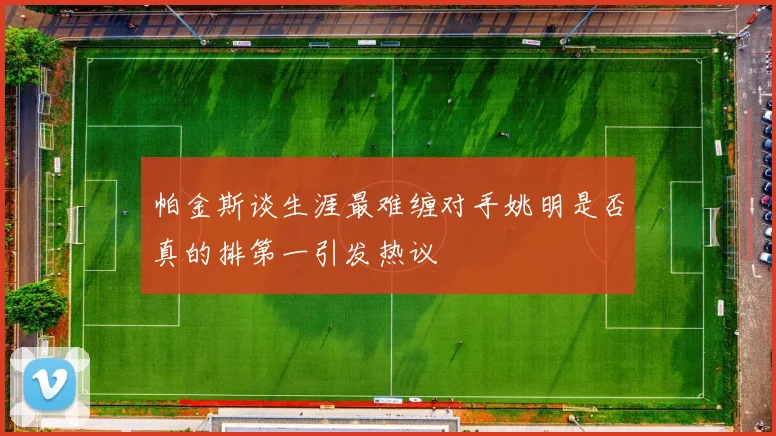 帕金斯谈生涯最难缠对手姚明是否真的排第一引发热议
