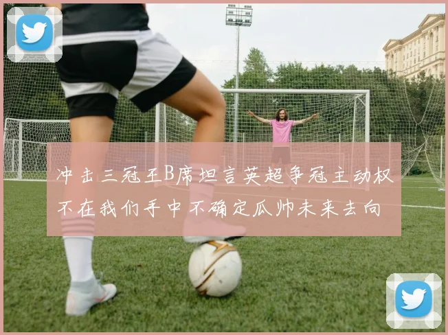 冲击三冠王B席坦言英超争冠主动权不在我们手中不确定瓜帅未来去向