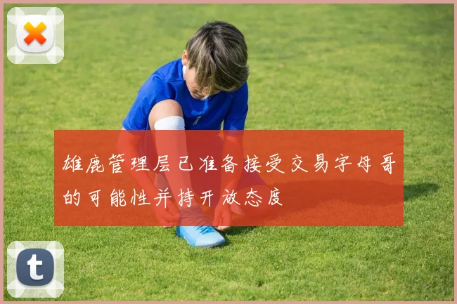 雄鹿管理层已准备接受交易字母哥的可能性并持开放态度