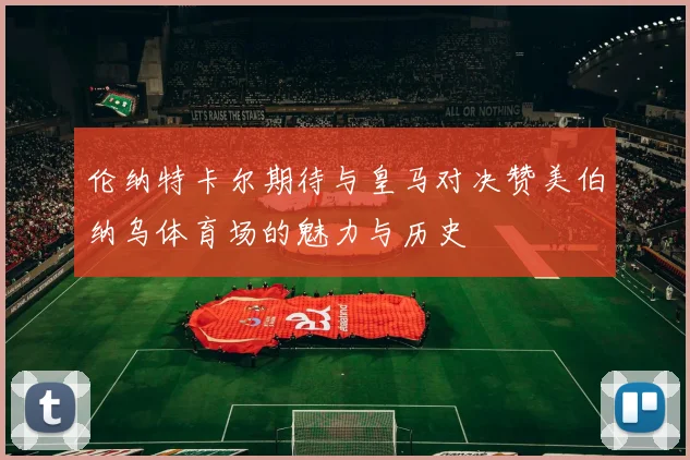 伦纳特卡尔期待与皇马对决赞美伯纳乌体育场的魅力与历史