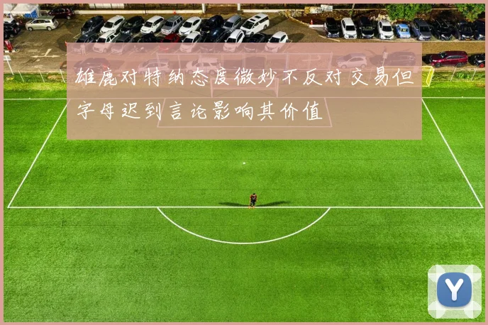 雄鹿对特纳态度微妙不反对交易但字母迟到言论影响其价值